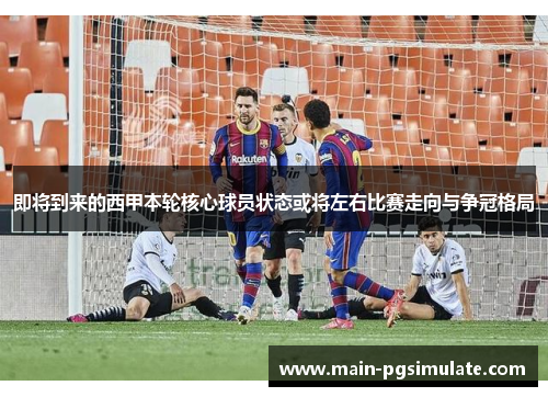 即将到来的西甲本轮核心球员状态或将左右比赛走向与争冠格局