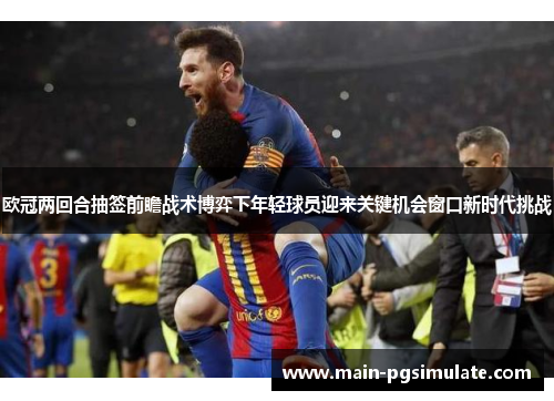 欧冠两回合抽签前瞻战术博弈下年轻球员迎来关键机会窗口新时代挑战