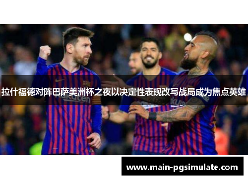 拉什福德对阵巴萨美洲杯之夜以决定性表现改写战局成为焦点英雄