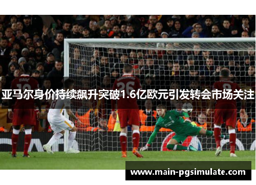亚马尔身价持续飙升突破1.6亿欧元引发转会市场关注 亚马尔身价持续飙升突破1.6亿欧元引发转会市场关注