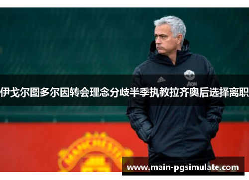 伊戈尔图多尔因转会理念分歧半季执教拉齐奥后选择离职 伊戈尔图多尔因转会理念分歧半季执教拉齐奥后选择离职