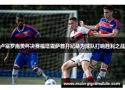 卢塞罗南美杯决赛福塔雷萨首开纪录为球队打响胜利之战 卢塞罗南美杯决赛福塔雷萨首开纪录为球队打响胜利之战
