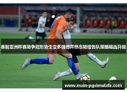 赛前亚洲杯赛场争冠形势生变多强博弈悬念陡增各队策略暗战升级