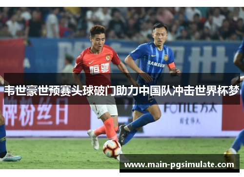 韦世豪世预赛头球破门助力中国队冲击世界杯梦