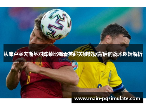 从库卢塞夫斯基对阵莱比锡看英超关键数据背后的战术逻辑解析
